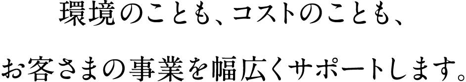 環境のことも、コストのことも、お客さまの事業を幅広くサポートします。